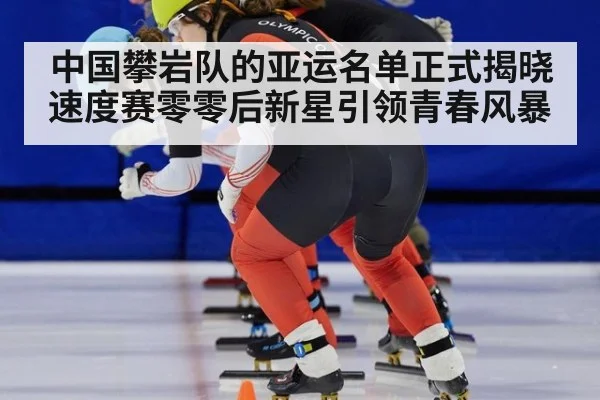 中国攀岩队的亚运名单正式揭晓 速度赛零零后新星引领青春风暴