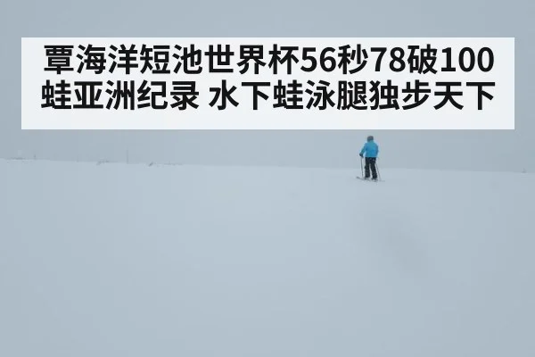 覃海洋短池世界杯56秒78破100蛙亚洲纪录 水下蛙泳腿独步天下