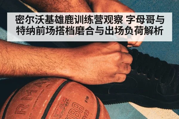 密尔沃基雄鹿训练营观察 字母哥与特纳前场搭档磨合与出场负荷解析