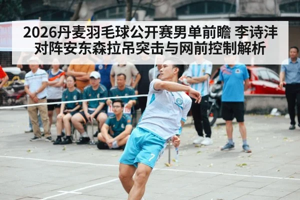 2026丹麦羽毛球公开赛男单前瞻 李诗沣对阵安东森拉吊突击与网前控制解析